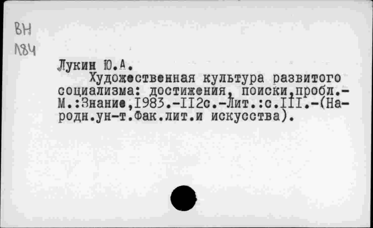 ﻿ьн
Лукин Ю.А.
Художественная культура развитого социализма: достижения, поиски.пробл,-М.:Знание,1983.-112с.-Лит.:с.III.-(Народи. ун-т.Фак.лит.и искусства).